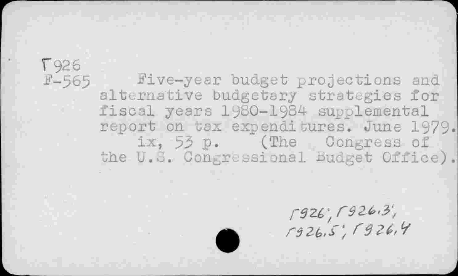 ﻿F 92 6
F-565 Pive-year budget projections and alternative budgetary strategies for fiscal years 1980-1934 supplemental report on tax expenditures. June 1979» ix, 53 p. (The Congress of the U.S. Congressional Budget Office).
